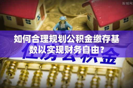 赤坎如何合理规划公积金缴存基数以实现财务自由？