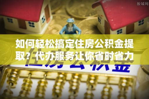 赤坎如何轻松搞定住房公积金提取？代办服务让你省时省力