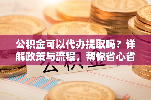 赤坎公积金可以代办提取吗？详解政策与流程，帮你省心省力