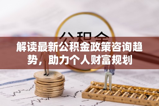 赤坎解读最新公积金政策咨询趋势，助力个人财富规划